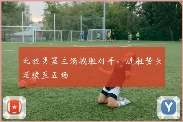 北控男篮主场战胜对手，连胜势头延续至五场